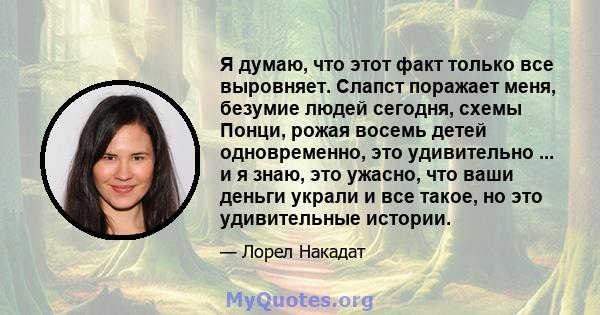 Я думаю, что этот факт только все выровняет. Слапст поражает меня, безумие людей сегодня, схемы Понци, рожая восемь детей одновременно, это удивительно ... и я знаю, это ужасно, что ваши деньги украли и все такое, но