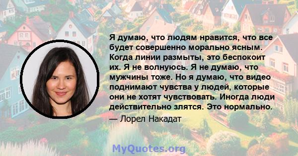 Я думаю, что людям нравится, что все будет совершенно морально ясным. Когда линии размыты, это беспокоит их. Я не волнуюсь. Я не думаю, что мужчины тоже. Но я думаю, что видео поднимают чувства у людей, которые они не