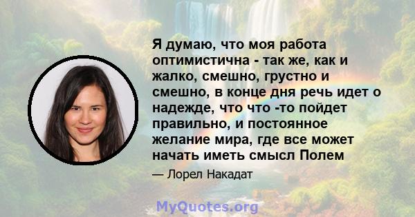 Я думаю, что моя работа оптимистична - так же, как и жалко, смешно, грустно и смешно, в конце дня речь идет о надежде, что что -то пойдет правильно, и постоянное желание мира, где все может начать иметь смысл Полем