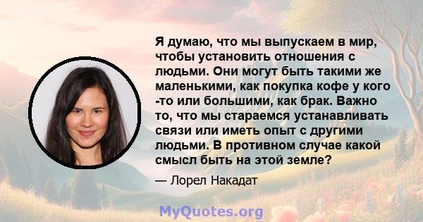 Я думаю, что мы выпускаем в мир, чтобы установить отношения с людьми. Они могут быть такими же маленькими, как покупка кофе у кого -то или большими, как брак. Важно то, что мы стараемся устанавливать связи или иметь