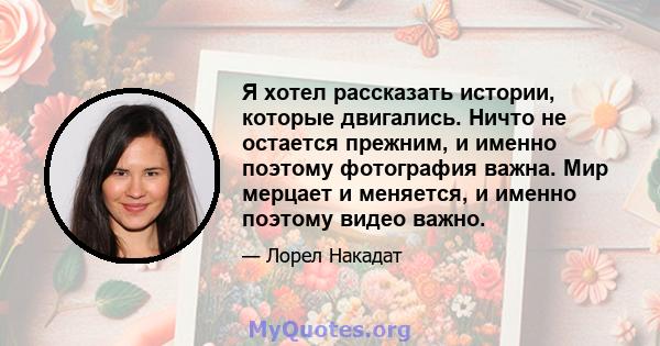 Я хотел рассказать истории, которые двигались. Ничто не остается прежним, и именно поэтому фотография важна. Мир мерцает и меняется, и именно поэтому видео важно.