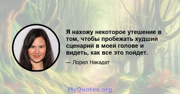 Я нахожу некоторое утешение в том, чтобы пробежать худший сценарий в моей голове и видеть, как все это пойдет.