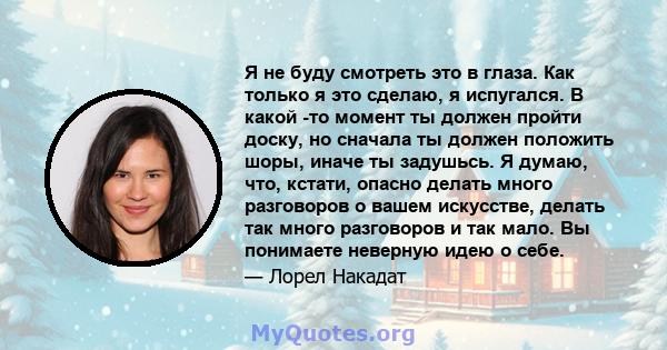 Я не буду смотреть это в глаза. Как только я это сделаю, я испугался. В какой -то момент ты должен пройти доску, но сначала ты должен положить шоры, иначе ты задушьсь. Я думаю, что, кстати, опасно делать много