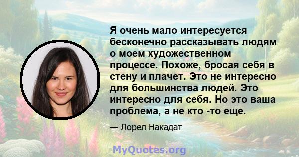 Я очень мало интересуется бесконечно рассказывать людям о моем художественном процессе. Похоже, бросая себя в стену и плачет. Это не интересно для большинства людей. Это интересно для себя. Но это ваша проблема, а не