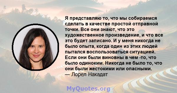 Я представляю то, что мы собираемся сделать в качестве простой отправной точки. Все они знают, что это художественное произведение, и что все это будет записано. И у меня никогда не было опыта, когда один из этих людей