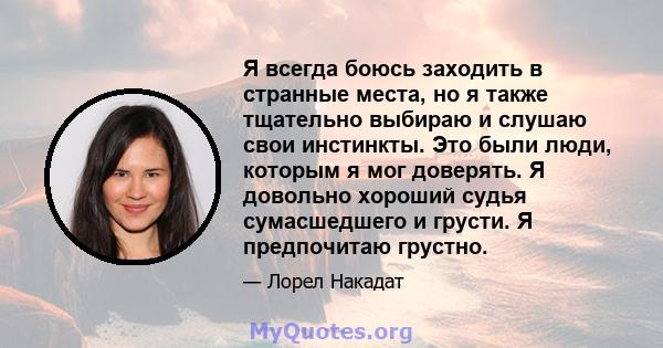 Я всегда боюсь заходить в странные места, но я также тщательно выбираю и слушаю свои инстинкты. Это были люди, которым я мог доверять. Я довольно хороший судья сумасшедшего и грусти. Я предпочитаю грустно.