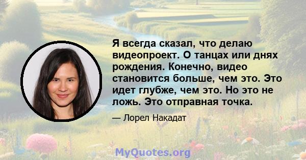 Я всегда сказал, что делаю видеопроект. О танцах или днях рождения. Конечно, видео становится больше, чем это. Это идет глубже, чем это. Но это не ложь. Это отправная точка.