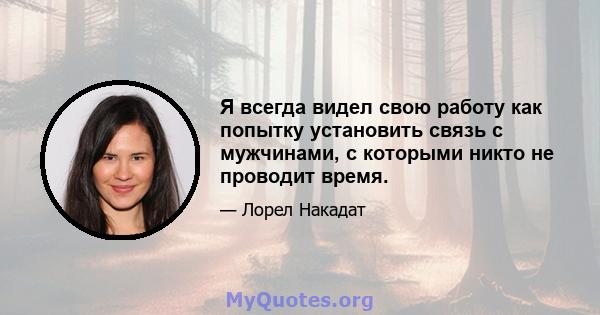 Я всегда видел свою работу как попытку установить связь с мужчинами, с которыми никто не проводит время.