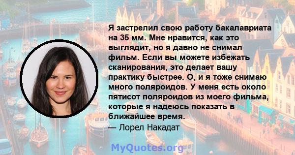 Я застрелил свою работу бакалавриата на 35 мм. Мне нравится, как это выглядит, но я давно не снимал фильм. Если вы можете избежать сканирования, это делает вашу практику быстрее. О, и я тоже снимаю много поляроидов. У