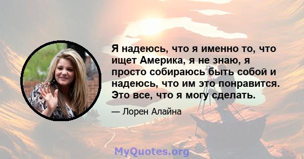 Я надеюсь, что я именно то, что ищет Америка, я не знаю, я просто собираюсь быть собой и надеюсь, что им это понравится. Это все, что я могу сделать.