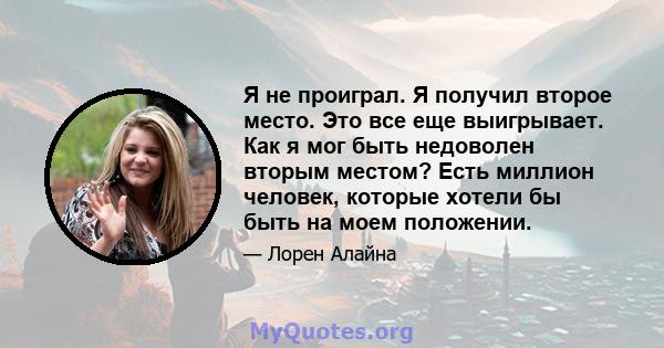 Я не проиграл. Я получил второе место. Это все еще выигрывает. Как я мог быть недоволен вторым местом? Есть миллион человек, которые хотели бы быть на моем положении.