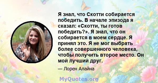 Я знал, что Скотти собирается победить. В начале эпизода я сказал: «Скотти, ты готов победить?». Я знал, что он собирается в моем сердце. Я принял это. Я не мог выбрать более совершенного человека, чтобы получить второе 