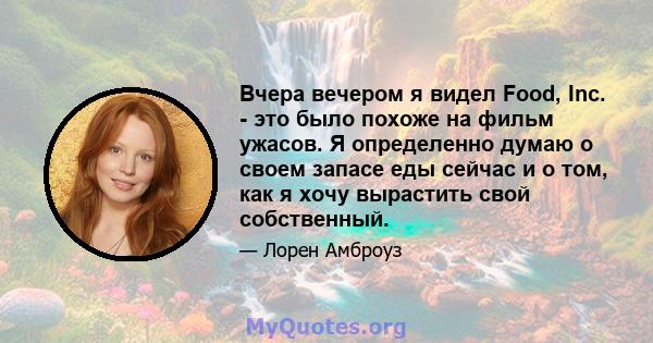 Вчера вечером я видел Food, Inc. - это было похоже на фильм ужасов. Я определенно думаю о своем запасе еды сейчас и о том, как я хочу вырастить свой собственный.