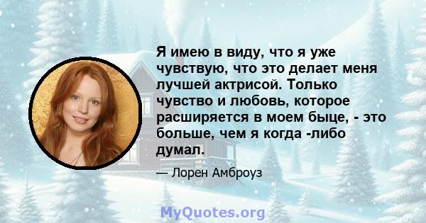 Я имею в виду, что я уже чувствую, что это делает меня лучшей актрисой. Только чувство и любовь, которое расширяется в моем быце, - это больше, чем я когда -либо думал.