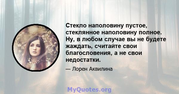 Стекло наполовину пустое, стеклянное наполовину полное. Ну, в любом случае вы не будете жаждать, считайте свои благословения, а не свои недостатки.