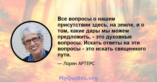 Все вопросы о нашем присутствии здесь, на земле, и о том, какие дары мы можем предложить, - это духовные вопросы. Искать ответы на эти вопросы - это искать священного пути.