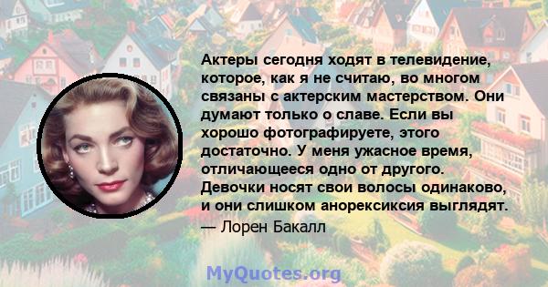 Актеры сегодня ходят в телевидение, которое, как я не считаю, во многом связаны с актерским мастерством. Они думают только о славе. Если вы хорошо фотографируете, этого достаточно. У меня ужасное время, отличающееся