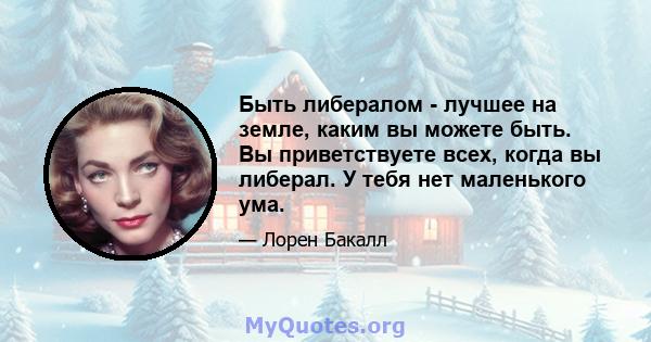 Быть либералом - лучшее на земле, каким вы можете быть. Вы приветствуете всех, когда вы либерал. У тебя нет маленького ума.