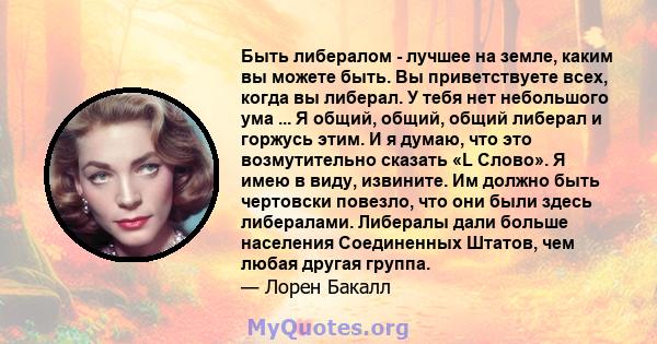 Быть либералом - лучшее на земле, каким вы можете быть. Вы приветствуете всех, когда вы либерал. У тебя нет небольшого ума ... Я общий, общий, общий либерал и горжусь этим. И я думаю, что это возмутительно сказать «L