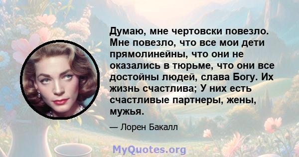 Думаю, мне чертовски повезло. Мне повезло, что все мои дети прямолинейны, что они не оказались в тюрьме, что они все достойны людей, слава Богу. Их жизнь счастлива; У них есть счастливые партнеры, жены, мужья.