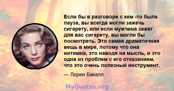 Если бы в разговоре с кем -то была пауза, вы всегда могли зажечь сигарету, или если мужчина зажег для вас сигарету, вы могли бы посмотреть. Это самая драматичная вещь в мире, потому что она интимна, это наводя на мысль, 