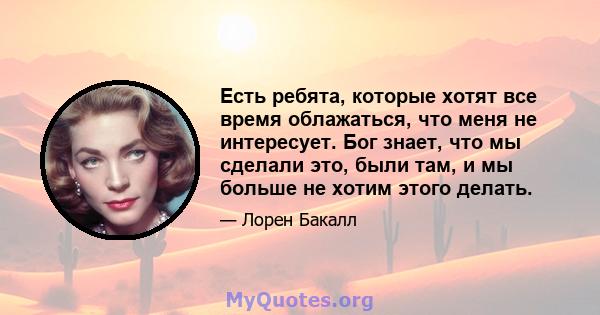 Есть ребята, которые хотят все время облажаться, что меня не интересует. Бог знает, что мы сделали это, были там, и мы больше не хотим этого делать.