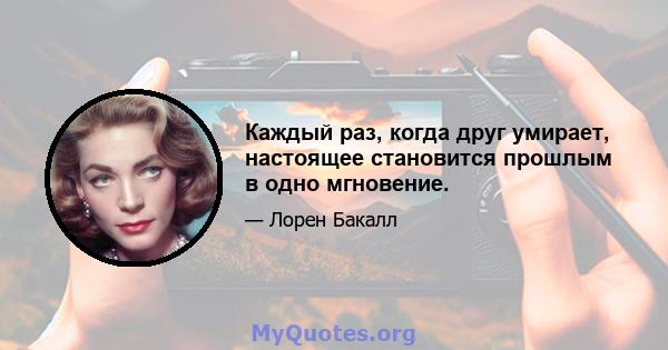 Каждый раз, когда друг умирает, настоящее становится прошлым в одно мгновение.