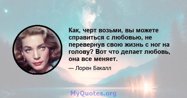 Как, черт возьми, вы можете справиться с любовью, не перевернув свою жизнь с ног на голову? Вот что делает любовь, она все меняет.