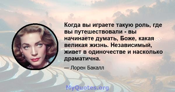 Когда вы играете такую ​​роль, где вы путешествовали - вы начинаете думать, Боже, какая великая жизнь. Независимый, живет в одиночестве и насколько драматична.