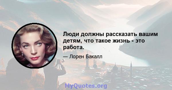 Люди должны рассказать вашим детям, что такое жизнь - это работа.