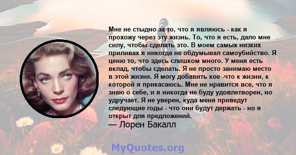 Мне не стыдно за то, что я являюсь - как я прохожу через эту жизнь. То, что я есть, дало мне силу, чтобы сделать это. В моем самых низких приливах я никогда не обдумывал самоубийство. Я ценю то, что здесь слишком много. 