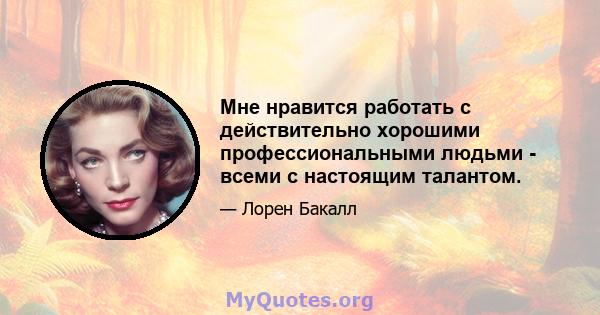 Мне нравится работать с действительно хорошими профессиональными людьми - всеми с настоящим талантом.