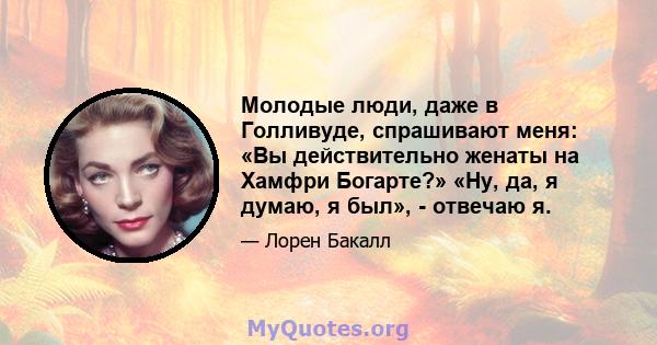 Молодые люди, даже в Голливуде, спрашивают меня: «Вы действительно женаты на Хамфри Богарте?» «Ну, да, я думаю, я был», - отвечаю я.