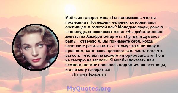 Мой сын говорит мне: «Ты понимаешь, что ты последний? Последний человек, который был очевидцем в золотой век? Молодые люди, даже в Голливуде, спрашивают меня: «Вы действительно женаты на Хамфри Богарте?» «Ну, да, я