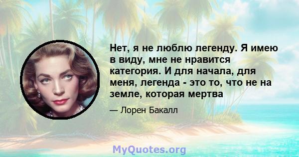 Нет, я не люблю легенду. Я имею в виду, мне не нравится категория. И для начала, для меня, легенда - это то, что не на земле, которая мертва