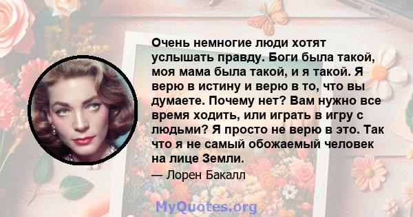 Очень немногие люди хотят услышать правду. Боги была такой, моя мама была такой, и я такой. Я верю в истину и верю в то, что вы думаете. Почему нет? Вам нужно все время ходить, или играть в игру с людьми? Я просто не