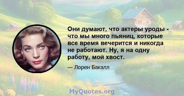 Они думают, что актеры уроды - что мы много пьяниц, которые все время вечерится и никогда не работают. Ну, я на одну работу, мой хвост.