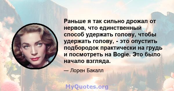 Раньше я так сильно дрожал от нервов, что единственный способ удержать голову, чтобы удержать голову, - это опустить подбородок практически на грудь и посмотреть на Bogie. Это было начало взгляда.