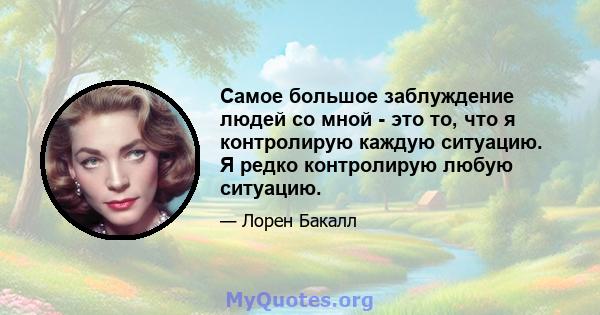 Самое большое заблуждение людей со мной - это то, что я контролирую каждую ситуацию. Я редко контролирую любую ситуацию.