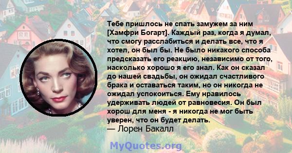 Тебе пришлось не спать замужем за ним [Хамфри Богарт]. Каждый раз, когда я думал, что смогу расслабиться и делать все, что я хотел, он был бы. Не было никакого способа предсказать его реакцию, независимо от того,