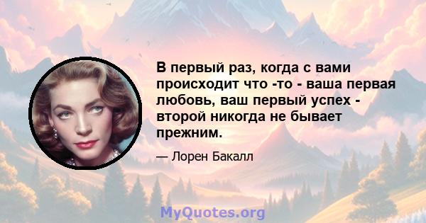 В первый раз, когда с вами происходит что -то - ваша первая любовь, ваш первый успех - второй никогда не бывает прежним.