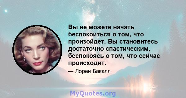 Вы не можете начать беспокоиться о том, что произойдет. Вы становитесь достаточно спастическим, беспокоясь о том, что сейчас происходит.