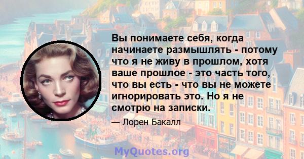 Вы понимаете себя, когда начинаете размышлять - потому что я не живу в прошлом, хотя ваше прошлое - это часть того, что вы есть - что вы не можете игнорировать это. Но я не смотрю на записки.