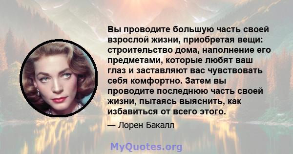 Вы проводите большую часть своей взрослой жизни, приобретая вещи: строительство дома, наполнение его предметами, которые любят ваш глаз и заставляют вас чувствовать себя комфортно. Затем вы проводите последнюю часть