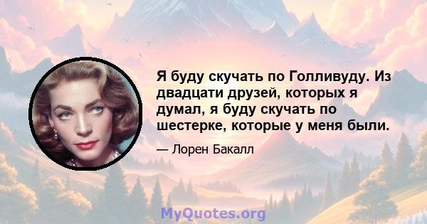 Я буду скучать по Голливуду. Из двадцати друзей, которых я думал, я буду скучать по шестерке, которые у меня были.