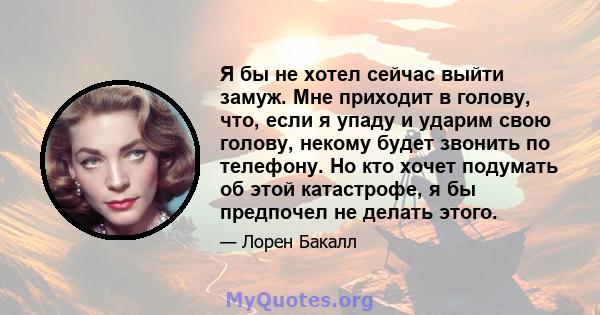 Я бы не хотел сейчас выйти замуж. Мне приходит в голову, что, если я упаду и ударим свою голову, некому будет звонить по телефону. Но кто хочет подумать об этой катастрофе, я бы предпочел не делать этого.