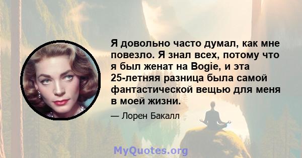 Я довольно часто думал, как мне повезло. Я знал всех, потому что я был женат на Bogie, и эта 25-летняя разница была самой фантастической вещью для меня в моей жизни.