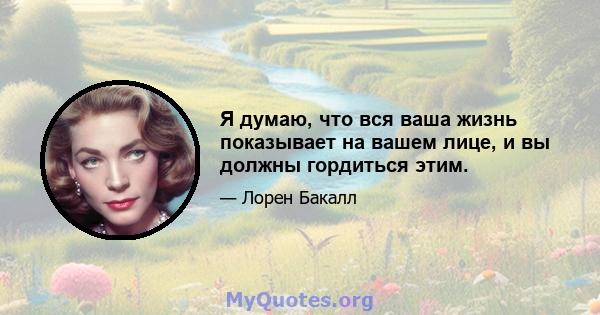 Я думаю, что вся ваша жизнь показывает на вашем лице, и вы должны гордиться этим.