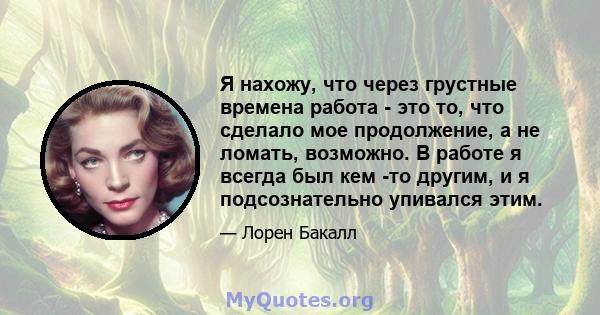 Я нахожу, что через грустные времена работа - это то, что сделало мое продолжение, а не ломать, возможно. В работе я всегда был кем -то другим, и я подсознательно упивался этим.