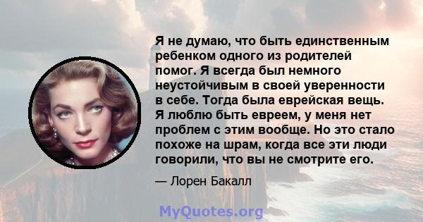 Я не думаю, что быть единственным ребенком одного из родителей помог. Я всегда был немного неустойчивым в своей уверенности в себе. Тогда была еврейская вещь. Я люблю быть евреем, у меня нет проблем с этим вообще. Но